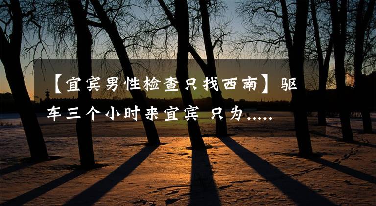 【宜宾男性检查只找西南】驱车三个小时来宜宾 只为.....