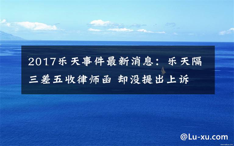 2017乐天事件最新消息:乐天隔三差五收律师函 却没提出上诉