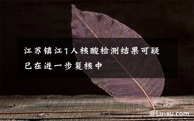 江苏镇江1人核酸检测结果可疑 已在进一步复核中