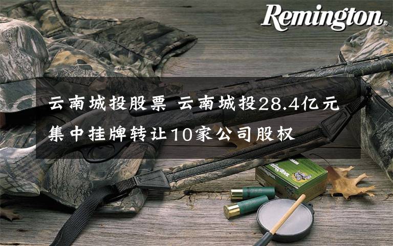 云南城投股票 云南城投28.4亿元集中挂牌转让10家公司股权