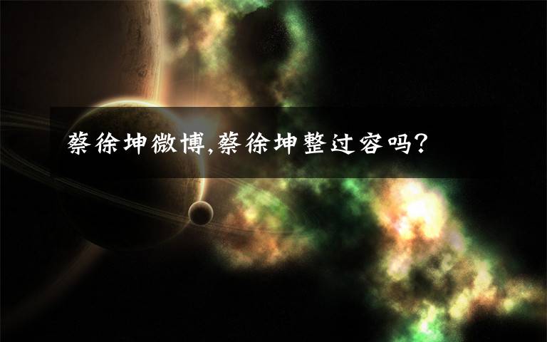 蔡徐坤微博,蔡徐坤整过容吗?