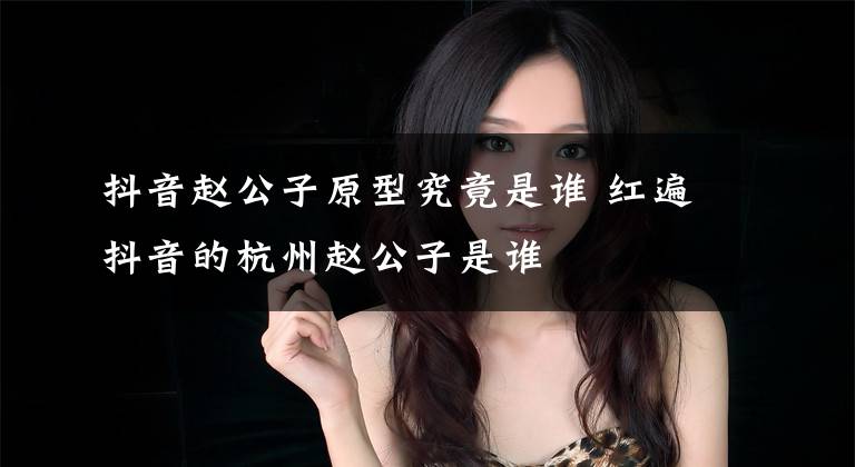 抖音赵公子原型究竟是谁 红遍抖音的杭州赵公子是谁