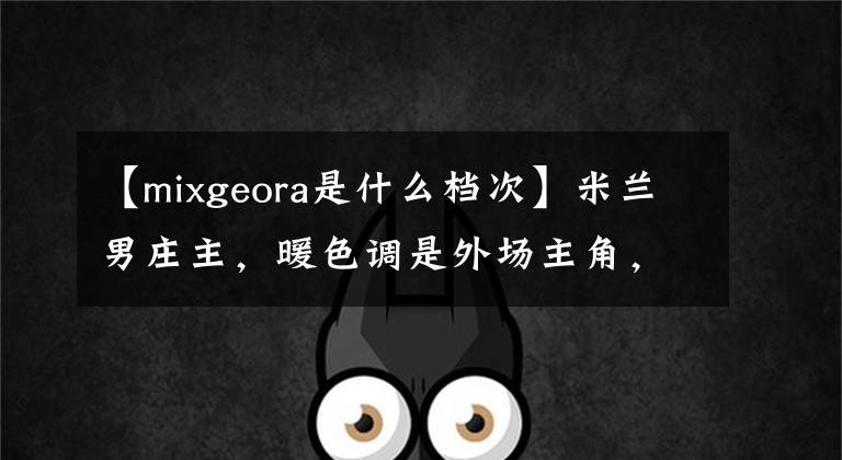 【mixgeora是什么档次】米兰男庄主，暖色调是外场主角，今年赵南将这样搭配。