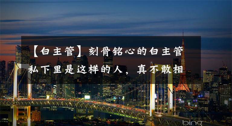 【白主管】刻骨铭心的白主管私下里是这样的人,真不敢相信。