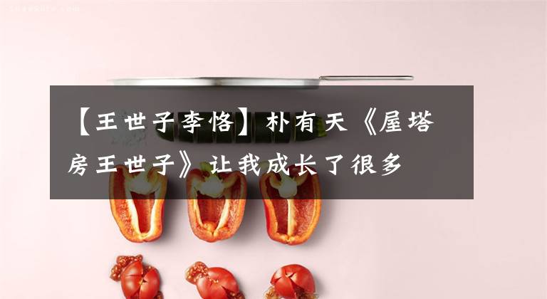 【王世子李恪】朴有天《屋塔房王世子》让我成长了很多