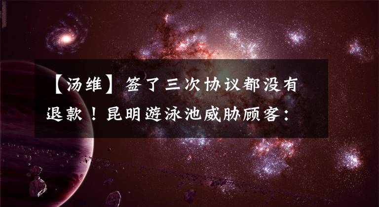 【汤维】签了三次协议都没有退款!昆明游泳池威胁顾客:一次,推迟15天。