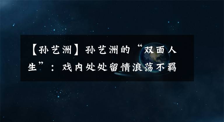 【孙艺洲】孙艺洲的“双面人生”：戏内处处留情浪荡不羁，戏外专情初恋19年