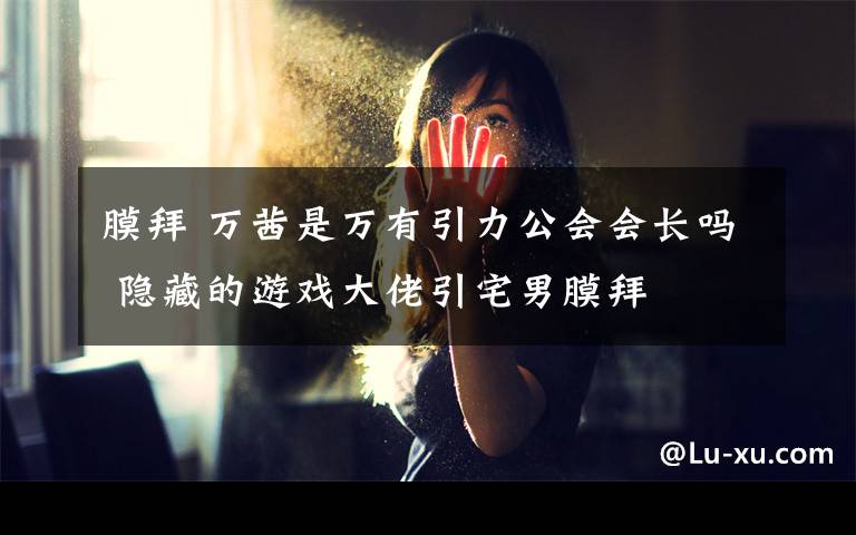 膜拜 万茜是万有引力公会会长吗 隐藏的游戏大佬引宅男膜拜
