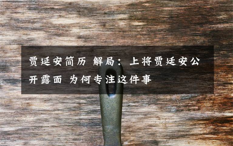 贾延安简历 解局:上将贾廷安公开露面 为何专注这件事