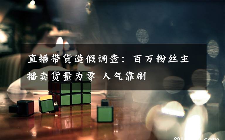 直播带货造假调查:百万粉丝主播卖货量为零 人气靠刷