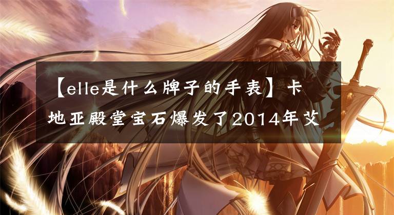 【elle是什么牌子的手表】卡地亚殿堂宝石爆发了2014年艾尔时尚大战