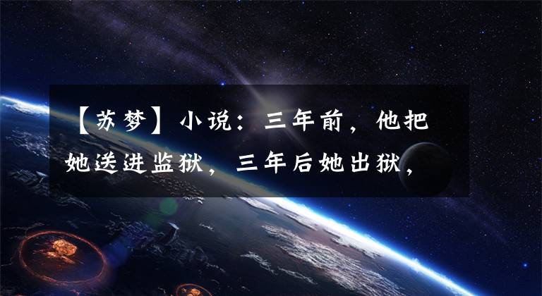 【苏梦】小说:三年前,他把她送进监狱,三年后她出狱,他让她赚500万美元。