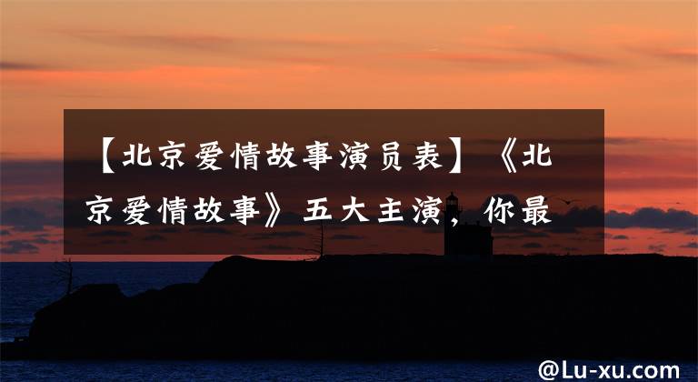 【北京爱情故事演员表】《北京爱情故事》五大主演，你最喜欢的人，现在他们好像都很好。