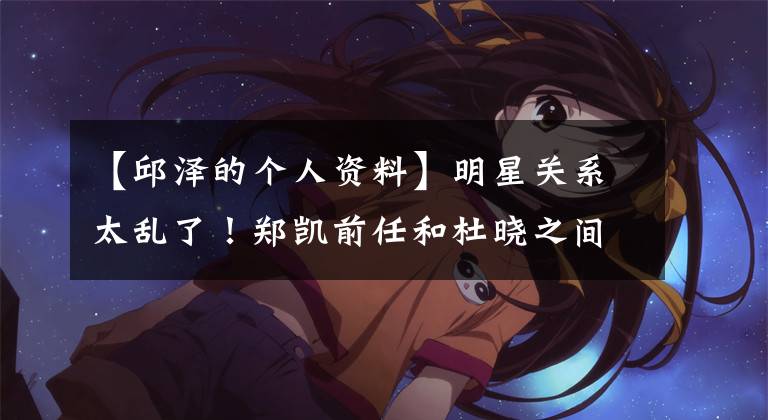 【邱泽的个人资料】明星关系太乱了!郑凯前任和杜晓之间恋爱了,古泽前女友是李英浩现任。