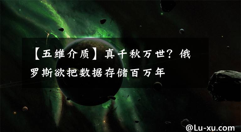 【五维介质】真千秋万世？俄罗斯欲把数据存储百万年