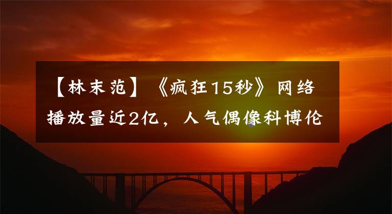 【林末范】《疯狂15秒》网络播放量近2亿，人气偶像科博伦尽显舞蹈功底