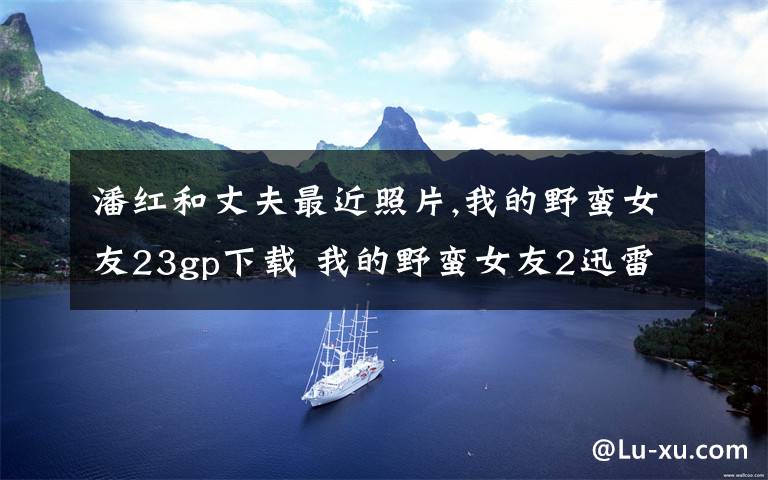 潘红和丈夫最近照片,我的野蛮女友23gp下载 我的野蛮女友2迅雷下载 我的野蛮女友2mp4下载