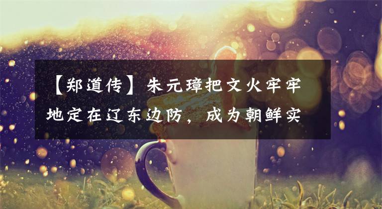 【郑道传】朱元璋把文火牢牢地定在辽东边防,成为朝鲜实际上不战而降服人的士兵。