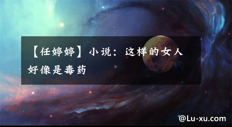 【任婷婷】小说:这样的女人好像是毒药
