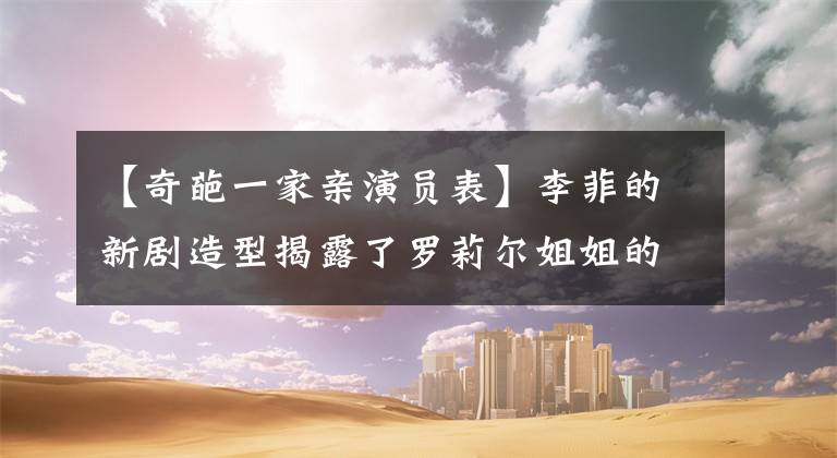 【奇葩一家亲演员表】李菲的新剧造型揭露了罗莉尔姐姐的百变，出动了。