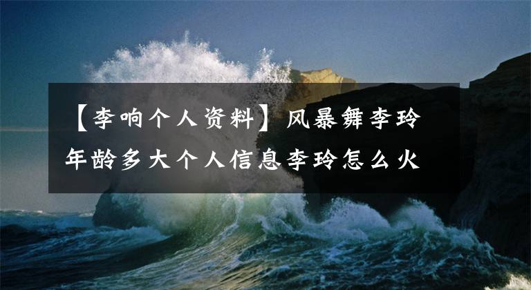 【李响个人资料】风暴舞李玲年龄多大个人信息李玲怎么火了