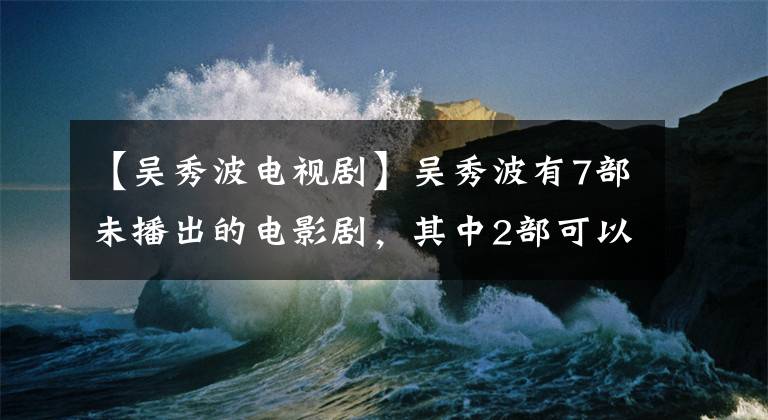 【吴秀波电视剧】吴秀波有7部未播出的电影剧,其中2部可以修改