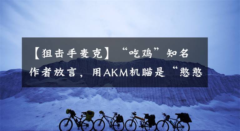 【狙击手麦克】“吃鸡”知名作者放言，用AKM机瞄是“憨憨”，狙击手麦克懵了