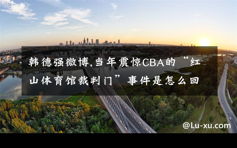 韩德强微博,当年震惊CBA的“红山体育馆裁判门”事件是怎么回事?为什么郭士强会表示要辞职?