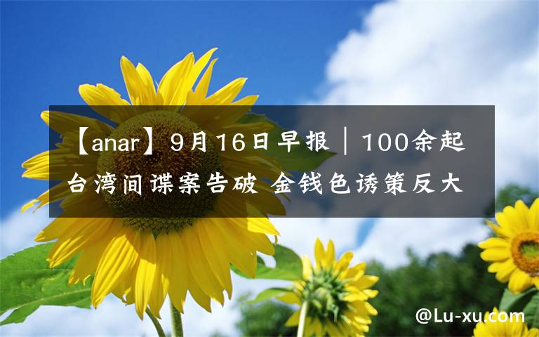 【anar】9月16日早报|100余起台湾间谍案告破 金钱色诱策反大陆学生
