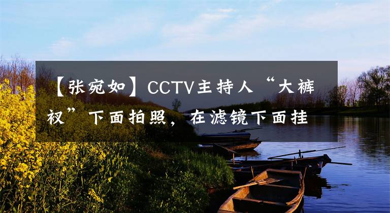 【张宛如】CCTV主持人“大裤衩”下面拍照,在滤镜下面挂上电源长腿。