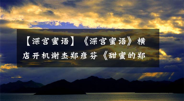 【深宫蜜语】《深宫蜜语》横店开机谢杰郑彦芬《甜蜜的郑美语》解读