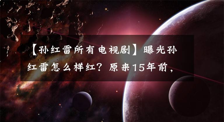 【孙红雷所有电视剧】曝光孙红雷怎么样红？原来15年前，他在这5部话剧中跑了顶级龙套