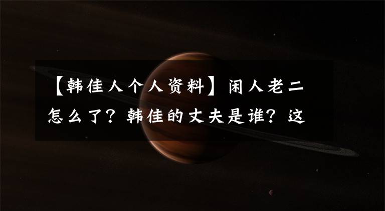 【韩佳人个人资料】闲人老二怎么了?韩佳的丈夫是谁?这是照片资料介绍。
