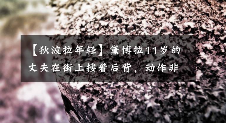 【狄波拉年轻】黛博拉11岁的丈夫在街上搂着后背,动作非常亲密,离开了沙县,晚年找到了真爱