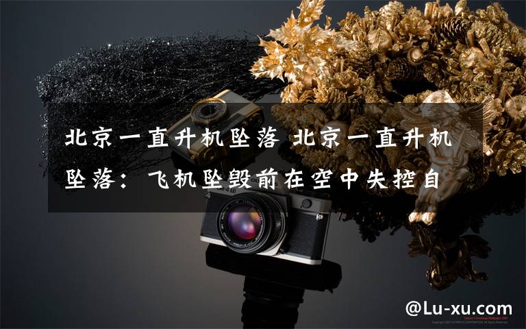 北京一直升机坠落 北京一直升机坠落:飞机坠毁前在空中失控自旋