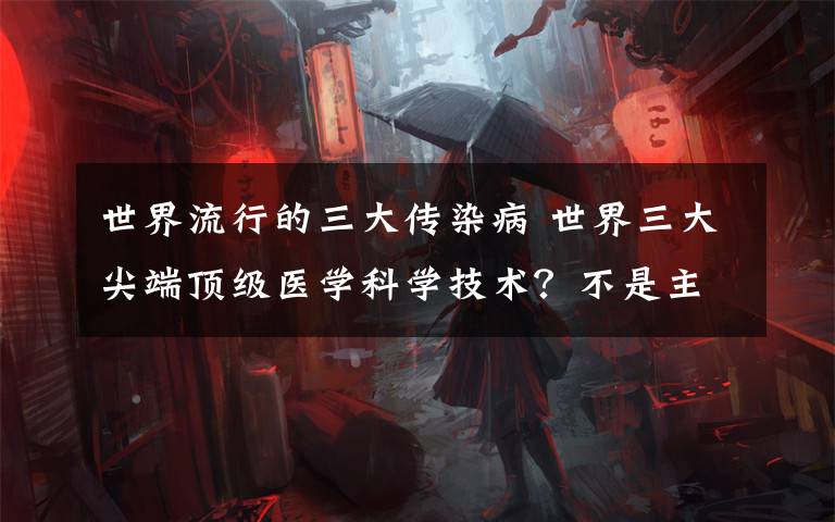 世界流行的三大传染病 世界三大尖端顶级医学科学技术?不是主流!