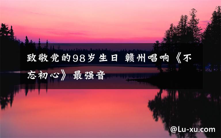 致敬党的98岁生日 赣州唱响《不忘初心》最强音