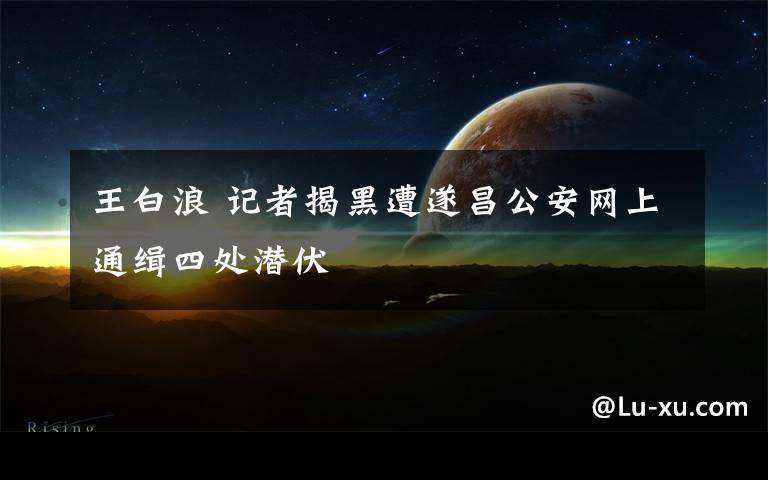 王白浪 记者揭黑遭遂昌公安网上通缉四处潜伏