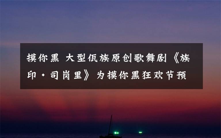 摸你黑 大型佤族原创歌舞剧《族印·司岗里》为摸你黑狂欢节预热 尽显佤族文化魅力