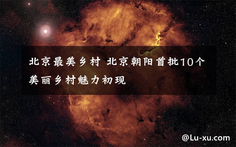 北京最美乡村 北京朝阳首批10个美丽乡村魅力初现