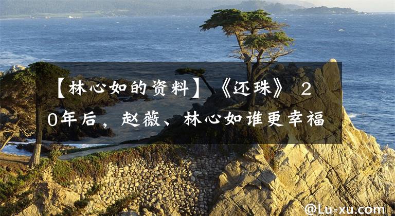 【林心如的资料】《还珠》 20年后，赵薇、林心如谁更幸福？