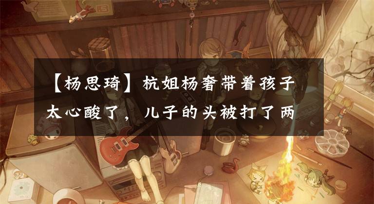 【杨思琦】杭姐杨奢带着孩子太心酸了，儿子的头被打了两厘米的伤口，亲生父亲至今还是个谜。