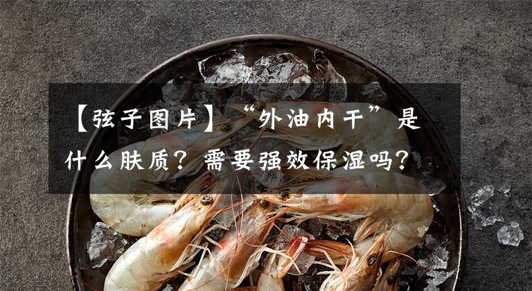 【弦子图片】“外油内干”是什么肤质？需要强效保湿吗？别再被忽悠了