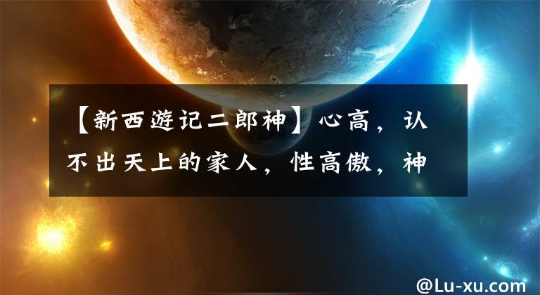 【新西游记二郎神】心高,认不出天上的家人,性高傲,神住在康康:西游记中对李郎神实力的评论。()