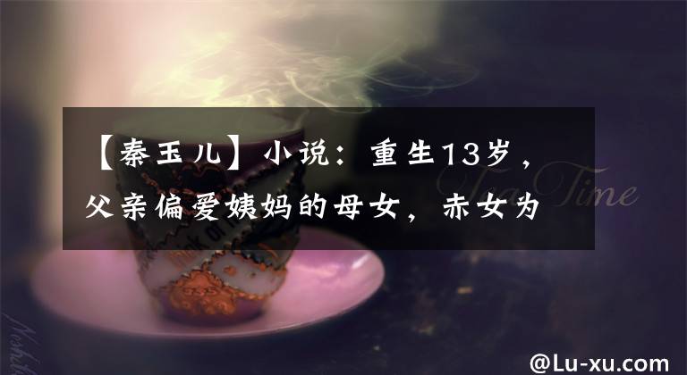 【秦玉儿】小说:重生13岁,父亲偏爱姨妈的母女,赤女为了保护自己,决定抱王子大腿。