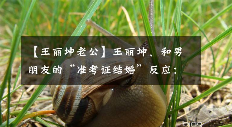 【王丽坤老公】王丽坤,和男朋友的“准考证结婚”反应:不要着急。