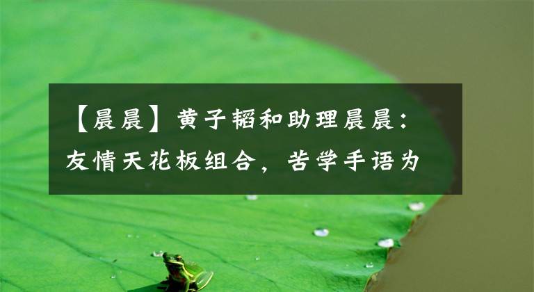 【晨晨】黄子韬和助理晨晨：友情天花板组合，苦学手语为兄弟