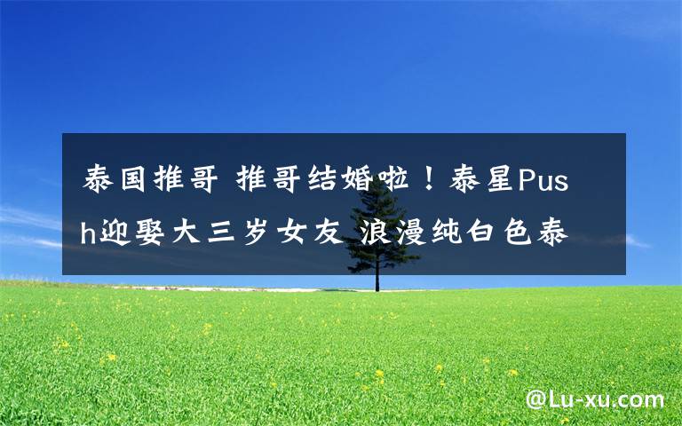 泰国推哥 推哥结婚啦!泰星Push迎娶大三岁女友 浪漫纯白色泰式婚礼画面唯美