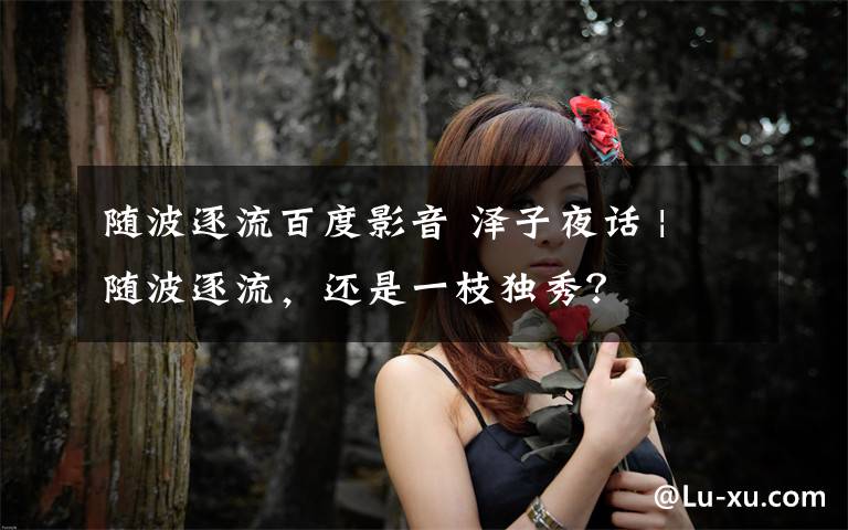 随波逐流百度影音 泽子夜话 | 随波逐流,还是一枝独秀?