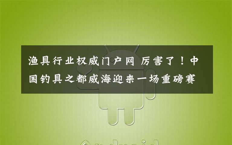 渔具行业权威门户网 厉害了!中国钓具之都威海迎来一场重磅赛事!